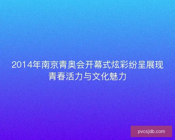 2014年南京青奥会开幕式炫彩纷呈展现青春活力与文化魅力
