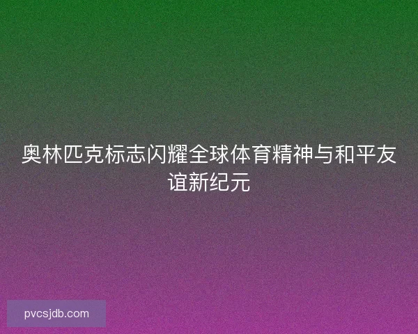 奥林匹克标志闪耀全球体育精神与和平友谊新纪元