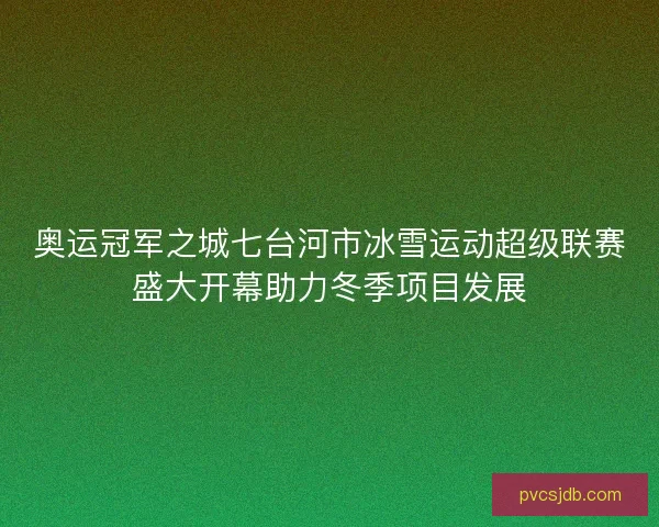 奥运冠军之城七台河市冰雪运动超级联赛盛大开幕助力冬季项目发展