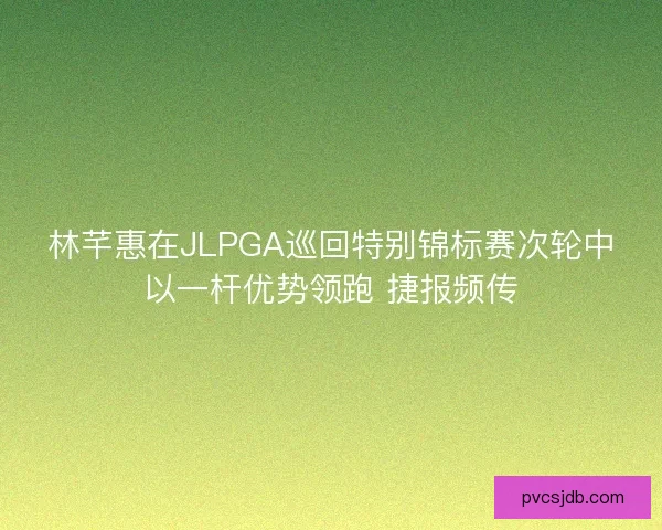 林芊惠在JLPGA巡回特别锦标赛次轮中以一杆优势领跑 捷报频传