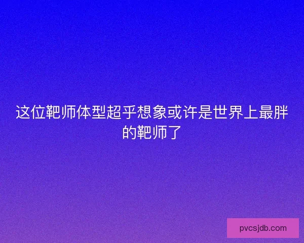 这位靶师体型超乎想象或许是世界上最胖的靶师了