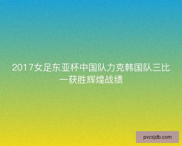 2017女足东亚杯中国队力克韩国队三比一获胜辉煌战绩