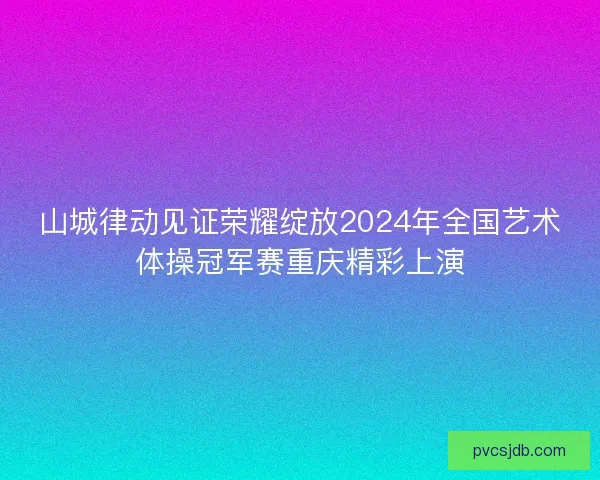 山城律动见证荣耀绽放2024年全国艺术体操冠军赛重庆精彩上演