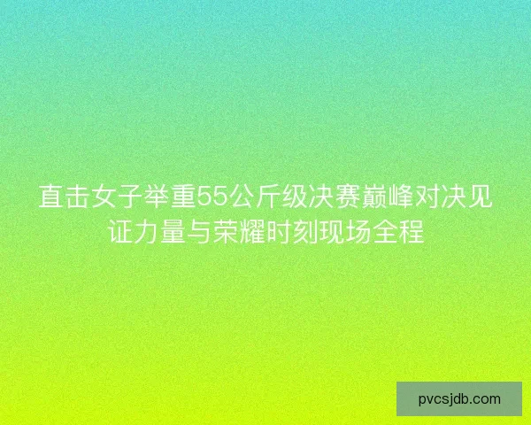 直击女子举重55公斤级决赛巅峰对决见证力量与荣耀时刻现场全程