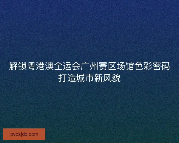 解锁粤港澳全运会广州赛区场馆色彩密码打造城市新风貌