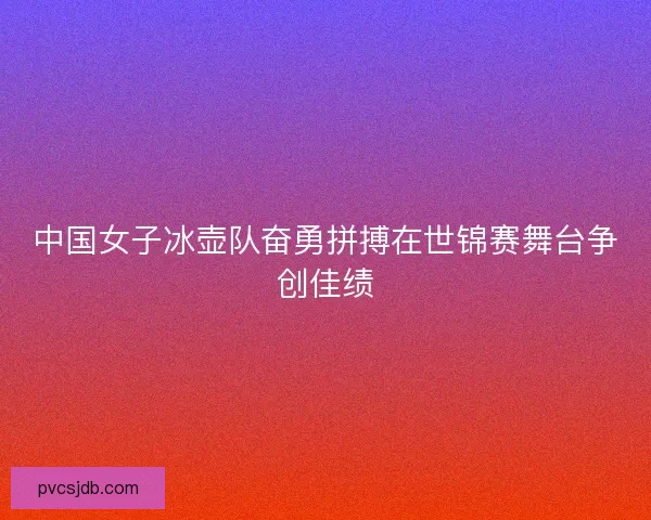 中国女子冰壶队奋勇拼搏在世锦赛舞台争创佳绩